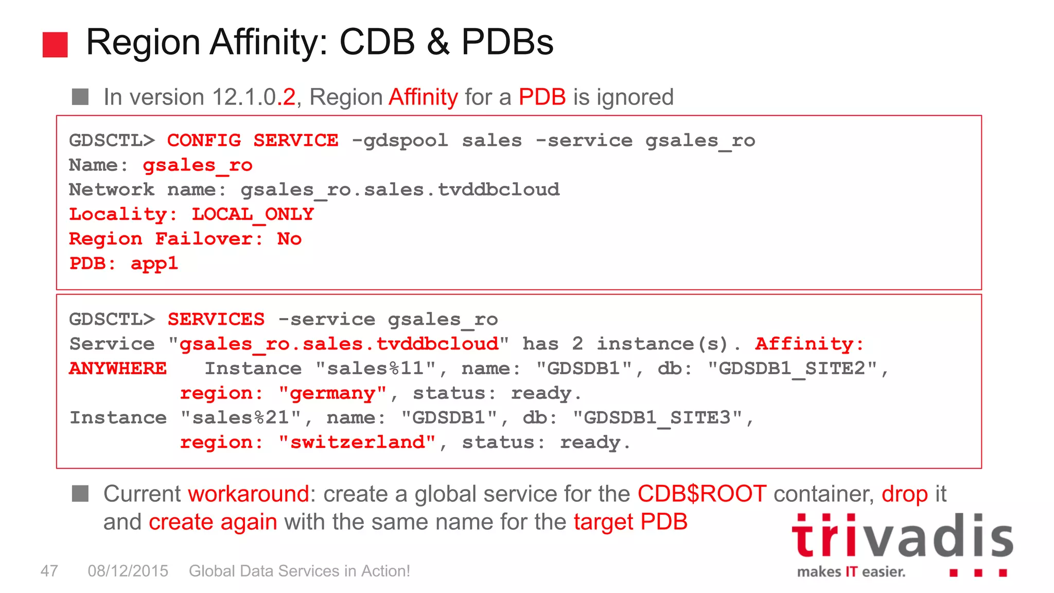 Region Affinity: CDB & PDBs
Global Data Services in Action!47 08/12/2015
In version 12.1.0.2, Region Affinity for a PDB is ignored
Current workaround: create a global service for the CDB$ROOT container, drop it
and create again with the same name for the target PDB
GDSCTL> CONFIG SERVICE -gdspool sales -service gsales_ro
Name: gsales_ro
Network name: gsales_ro.sales.tvddbcloud
Locality: LOCAL_ONLY
Region Failover: No
PDB: app1
GDSCTL> SERVICES -service gsales_ro
Service "gsales_ro.sales.tvddbcloud" has 2 instance(s). Affinity:
ANYWHERE Instance "sales%11", name: "GDSDB1", db: "GDSDB1_SITE2",
region: "germany", status: ready.
Instance "sales%21", name: "GDSDB1", db: "GDSDB1_SITE3",
region: "switzerland", status: ready.
 