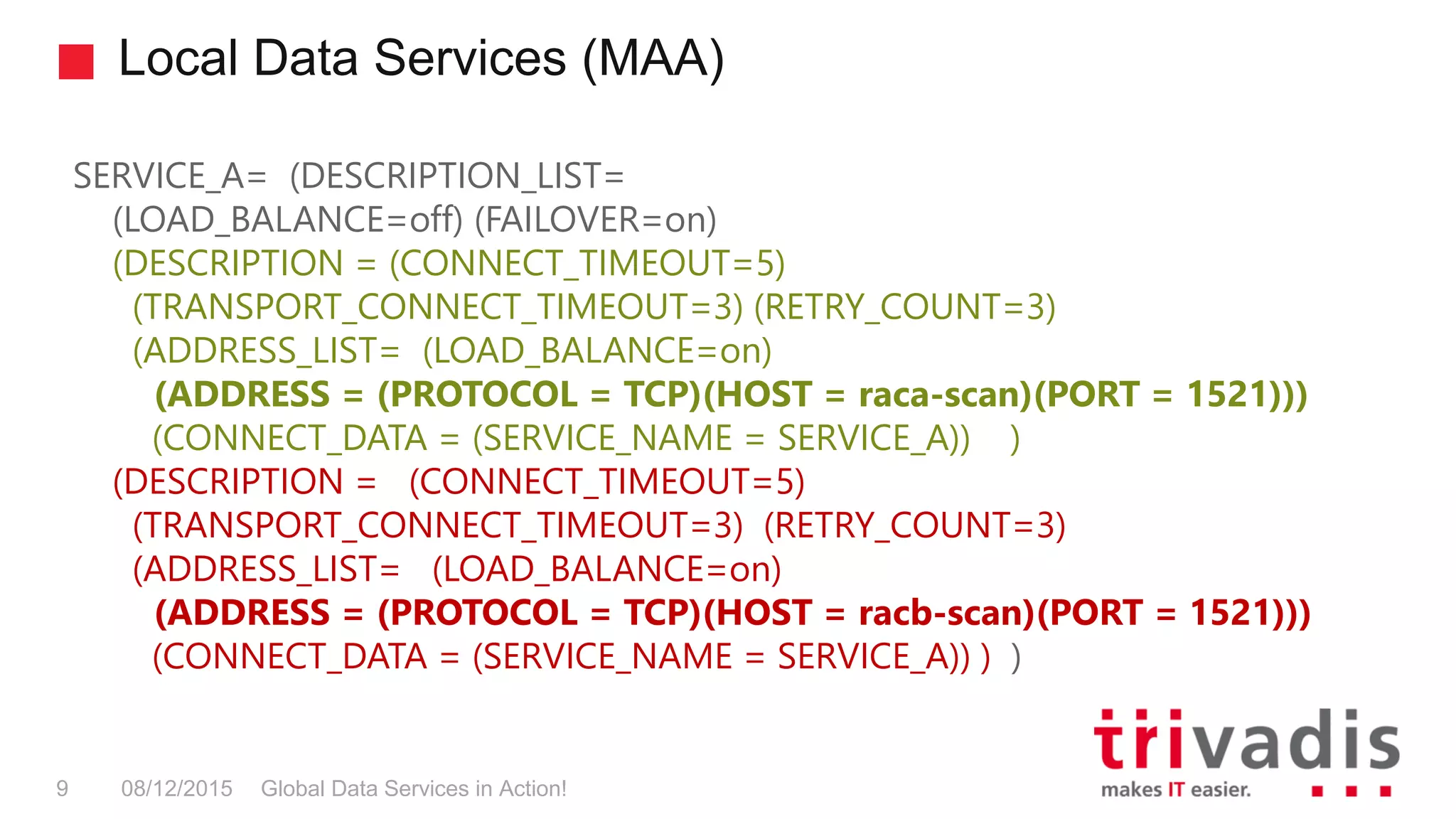 Local Data Services (MAA)
Global Data Services in Action!9 08/12/2015
SERVICE_A= (DESCRIPTION_LIST=
(LOAD_BALANCE=off) (FAILOVER=on)
(DESCRIPTION = (CONNECT_TIMEOUT=5)
(TRANSPORT_CONNECT_TIMEOUT=3) (RETRY_COUNT=3)
(ADDRESS_LIST= (LOAD_BALANCE=on)
(ADDRESS = (PROTOCOL = TCP)(HOST = raca-scan)(PORT = 1521)))
(CONNECT_DATA = (SERVICE_NAME = SERVICE_A)) )
(DESCRIPTION = (CONNECT_TIMEOUT=5)
(TRANSPORT_CONNECT_TIMEOUT=3) (RETRY_COUNT=3)
(ADDRESS_LIST= (LOAD_BALANCE=on)
(ADDRESS = (PROTOCOL = TCP)(HOST = racb-scan)(PORT = 1521)))
(CONNECT_DATA = (SERVICE_NAME = SERVICE_A)) ) )
 