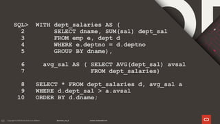 133
SQL> WITH dept_salaries AS (
2 SELECT dname, SUM(sal) dept_sal
3 FROM emp e, dept d
4 WHERE e.deptno = d.deptno
5 GROUP BY dname),
6 avg_sal AS ( SELECT AVG(dept_sal) avsal
7 FROM dept_salaries)
8 SELECT * FROM dept_salaries d, avg_sal a
9 WHERE d.dept_sal > a.avsal
10 ORDER BY d.dname;
 