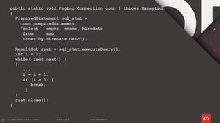 166
public static void Paging(Connection conn ) throws Exception
{
PreparedStatement sql_stmt =
conn.prepareStatement(
"select empno, ename, hiredate
from emp
order by hiredate desc");
ResultSet rset = sql_stmt.executeQuery();
int i = 0;
while( rset.next() )
{
...
i = i + 1;
if (i > 5) {
break;
}
}
rset.close();
}
 
