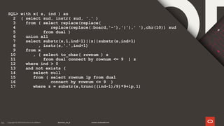 44
SQL> with x( s, ind ) as
2 ( select sud, instr( sud, '.' )
3 from ( select replace(replace(
4 replace(replace(:board,'-'),'|'),' '),chr(10)) sud
5 from dual )
6 union all
7 select substr(s,1,ind-1)||z||substr(s,ind+1)
8 , instr(s,'.',ind+1)
9 from x
10 , ( select to_char( rownum ) z
11 from dual connect by rownum <= 9 ) z
12 where ind > 0
13 and not exists (
14 select null
15 from ( select rownum lp from dual
16 connect by rownum <= 9 )
17 where z = substr(s,trunc((ind-1)/9)*9+lp,1)
 