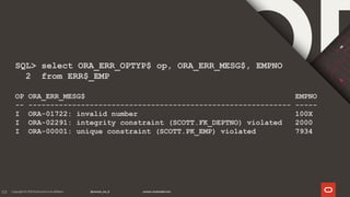 101
SQL> select ORA_ERR_OPTYP$ op, ORA_ERR_MESG$, EMPNO
2 from ERR$_EMP
OP ORA_ERR_MESG$ EMPNO
-- ------------------------------------------------------------ -----
I ORA-01722: invalid number 100X
I ORA-02291: integrity constraint (SCOTT.FK_DEPTNO) violated 2000
I ORA-00001: unique constraint (SCOTT.PK_EMP) violated 7934
 