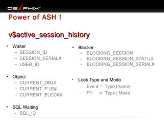 Power of ASH !
v$active_session_history
•

Waiter
– SESSION_ID
– SESSION_SERIAL#
– USER_ID

•

Object
– CURRENT_OBJ#
– CURRENT_FILE#
– CURRENT_BLOCK#

•

SQL Waiting
- SQL_ID

•

Blocker
- BLOCKING_SESSION
- BLOCKING_SESSION_STATUS
- BLOCKING_SESSION_SERIAL#

•

Lock Type and Mode
- Event = Type (name)
- P1
= Type | Mode

 