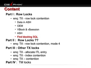 Content
Part I : Row Locks
– enq: TX - row lock contention
•
•
•
•
•

Data in ASH
OEM
V$lock & v$session
ASH
Find blocking SQL

Part II : Row Locks ??
– enq: TX - row lock contention, mode 4

Part III : Other TX locks
–
–
–

enq: TX - allocate ITL entry
enq: TX - index contention
enq: TX – contention

Part IV : TM locks

 