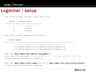 Logminer : setup
SQL> select group#, thread#, status from v$log;
GROUP#
THREAD# STATUS
---------- ---------- ---------------1
1 CURRENT
2
1 ACTIVE
3
1 ACTIVE
SQL> select group#, member from v$logfile;
GROUP#
---------1
2
3

MEMBER
-----------------------------------------------------------C:ORACLEPRODUCT10.2.0ORADATATEST1020REDO01.LOG
C:ORACLEPRODUCT10.2.0ORADATATEST1020REDO02.LOG
C:ORACLEPRODUCT10.2.0ORADATATEST1020REDO03.LOG

SQL> exec dbms_logmnr.add_logfile('&my_member');
Enter value for my_member: C:ORACLEPRODUCT10.2.0ORADATATEST1020REDO01.LOG
PL/SQL procedure successfully completed.
SQL> exec dbms_logmnr.start_logmnr(options => dbms_logmnr.dict_from_online_catalog);
PL/SQL procedure successfully completed.

@lgmr.sql

 
