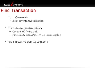 Find Transaction
•

From v$transaction
– Xid of current active transaction

•

From v$active_session _history
– Calculate XID from p2, p3
– For currently waiting ‘enq: TX row lock contention’

•

Use XID to dump redo log for that TX

 