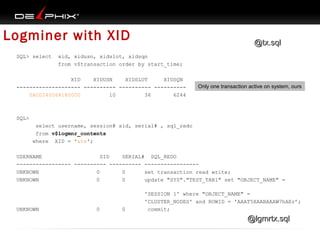 Logminer with XID
SQL> select

@tx.sql

xid, xidusn, xidslot, xidsqn
from v$transaction order by start_time;

XID
XIDUSN
XIDSLOT
XIDSQN
-------------------- ---------- ---------- ---------0A00240064180000
10
36
6244

Only one transaction active on system, ours

SQL>
select username, session# sid, serial# , sql_redo
from v$logmnr_contents
where XID = '&tx';
USERNAME
SID
SERIAL# SQL_REDO
----------------- ---------- ---------- ----------------UNKNOWN
0
0
set transaction read write;
UNKNOWN
0
0
update "SYS"."TEST_TAB1" set "OBJECT_NAME" =

UNKNOWN

0

0

'SESSION 1' where "OBJECT_NAME" =
'CLUSTER_NODES' and ROWID = 'AAAT5XAABAAAW7hAEr’;
commit;

@lgmrtx.sql

 