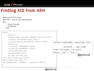 Finding XID from ASH
Normal use P2, P3 from wait:
WAIT TYPE = 'enq: TX - Row Lock Contention’
Then
P2=usn<<16||slot
P3=Sequence
=> XID
select
distinct
lpad(ltrim(to_char(p2,'XXXXXX')),6,'0')||'00'||
ltrim(to_char(mod(p3,256),'XX'))||
ltrim(to_char(trunc(p3/256),'XX'))||'0000'
block_xid,
to_char(p2,'XXXXXXXX') p2hex,
to_char(p3,'XXXXXXXX') p3hex,
trunc(p2/65536) usn,
mod(p2,65536) slot,
p3 sqn, xid wait_xid
from v$active_session_history
where event like 'enq: T%'
and sample_time > sysdate - &v_minutes/(60*24)
;

select username, session# sid,
serial# , sql_redo
from v$logmnr_contents
where XID = '&tx';
'&tx';

@ashtx.sql

@lgmrtx.sql

 