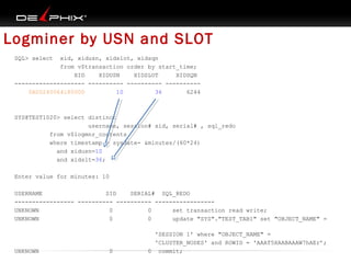 Logminer by USN and SLOT
SQL> select

xid, xidusn, xidslot, xidsqn
from v$transaction order by start_time;
XID
XIDUSN
XIDSLOT
XIDSQN
-------------------- ---------- ---------- ---------0A00240064180000
10
36
6244

SYS@TEST1020> select distinct
username, session# sid, serial# , sql_redo
from v$logmnr_contents
where timestamp > sysdate- &minutes/(60*24)
and xidusn=10
and xidslt=36;
Enter value for minutes: 10
USERNAME
SID
SERIAL# SQL_REDO
----------------- ---------- ---------- ----------------UNKNOWN
0
0
set transaction read write;
UNKNOWN
0
0
update "SYS"."TEST_TAB1" set "OBJECT_NAME" =

UNKNOWN

0

'SESSION 1' where "OBJECT_NAME" =
'CLUSTER_NODES' and ROWID = 'AAAT5XAABAAAW7hAEr’;
0 commit;

 
