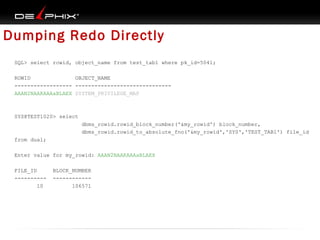 Dumping Redo Directly
SQL> select rowid, object_name from test_tab1 where pk_id=5041;
ROWID
OBJECT_NAME
------------------ -----------------------------AAAN2NAAKAAAaBLAEX SYSTEM_PRIVILEGE_MAP

SYS@TEST1020> select
dbms_rowid.rowid_block_number('&my_rowid') block_number,
dbms_rowid.rowid_to_absolute_fno('&my_rowid','SYS','TEST_TAB1') file_id
from dual;
Enter value for my_rowid: AAAN2NAAKAAAaBLAEX
FILE_ID
---------10

BLOCK_NUMBER
-----------106571

 