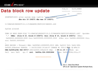 Data block row update

FILE_ID

BLOCK_NUMBER

----------

------------

10

106571

SYS@TEST1020> alter system dump logfile '&&my_member'
dba min 10 106571 dba max 10 106571;
C:ORACLEPRODUCT10.2.0ORADATATEST1020REDO01.LOG
System altered
DUMP OF REDO FROM FILE 'C:ORACLEPRODUCT10.2.0ORADATATEST1020REDO01.LOG' Opcodes
*.* DBAs: (file # 10, block # 106571) thru (file # 10, block # 106571) RBAs:
0x000000.00000000.0000 thru 0xffffffff.ffffffff.ffff SCNs: scn: 0x0000.00000000 thru
scn: 0xffff.ffffffff
…
REDO RECORD - Thread:1 RBA: 0x0000b3.00000009.0010 LEN: 0x0210 VLD: 0x0d SCN:
0x0000.008a42e6 SUBSCN: 1 04/20/2009 20:46:57 CHANGE #1 TYP:2 CLS: 1 AFN:10
DBA:0x0281a04b OBJ:56717 SCN:0x0000.008a4239 SEQ: 2 OP:11.19 KTB Redo op:
0x11 ver: 0x01
op: F xid: 0x000a.024.00001864
uba: 0x0080009d.031a.27
0A00240064180000

CLS: 1 - Data Class Block
OP:11.19 - Operation Update Multiple Rows.

 
