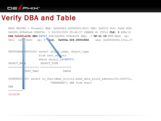 Verify DBA and Table
REDO RECORD - Thread:1 RBA: 0x0000b3.00000009.0010 LEN: 0x0210 VLD: 0x0d SCN:
0x0000.008a42e6 SUBSCN: 1 04/20/2009 20:46:57 CHANGE #1 TYP:2 CLS: 1 AFN:10
DBA:0x0281a04b OBJ:56717 SCN:0x0000.008a4239 SEQ: 2 OP:11.19 KTB Redo op:
0x11 ver: 0x01
op: F xid: 0x000a.024.00001864
uba: 0x0080009d.031a.27

TESTUSER@TEST1020> select object_name, object_type
from user_objects
where object_id=56717;
OBJECT_NAME
OBJECT_TYPE
------------------- ------------------TEST_TAB1
TABLE
SYS@TEST1020> select to_char(dbms_utility.make_data_block_address(10,106571),
'XXXXXXXX') DBA from dual;
DBA
--------281A04B

 