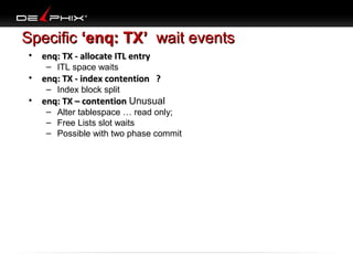 Specific ‘enq: TX’ wait events
•

enq: TX - allocate ITL entry
– ITL space waits

•

enq: TX - index contention ?
– Index block split

•

enq: TX – contention Unusual

– Alter tablespace … read only;
– Free Lists slot waits
– Possible with two phase commit

 