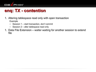 enq: TX - contention
1. Altering tablespace read only with open transaction
Example
– Session 1 – start transaction, don’t commit
– Session 2 – alter tablespace read only

1. Data File Extension – waiter waiting for another session to extend
file

 