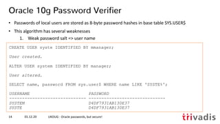 CREATE USER syste IDENTIFIED BY mmanager;
User created.
ALTER USER system IDENTIFIED BY manager;
User altered.
SELECT name, password FROM sys.user$ WHERE name LIKE 'SYSTE%';
USERNAME PASSWORD
------------------------------ ------------------------------
SYSTEM D4DF7931AB130E37
SYSTE D4DF7931AB130E37
01.12.20 UKOUG - Oracle passwords, but secure!14
Oracle 10g Password Verifier
• Passwords of local users are stored as 8-byte password hashes in base table SYS.USER$
• This algorithm has several weaknesses
1. Weak password salt => user name
 