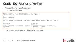 ALTER USER system IDENTIFIED BY ManAger;
User altered.
SELECT name, password FROM sys.user$ WHERE name LIKE 'SYSTEM';
USERNAME PASSWORD
------------------------------ ------------------------------
SYSTEM D4DF7931AB130E37
01.12.20 UKOUG - Oracle passwords, but secure!15
Oracle 10g Password Verifier
• This algorithm has several weaknesses
2. Not case sensitive
3. Based on a legacy and proprietary hash function
 