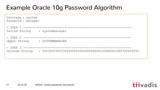 Username : system
Password : manager
- STEP 1 ----------------------------------------------------------
Salted String : systemmanager
- STEP 2 ----------------------------------------------------------
Upper String : SYSTEMMANAGER
- STEP 3 ----------------------------------------------------------
Unicode String : 00530059005300540045004D004D0041004E0041004700450052
01.12.20 UKOUG - Oracle passwords, but secure!17
Example Oracle 10g Password Algorithm
 