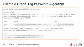 ALTER USER test IDENTIFIED BY Welcome1;
SELECT name,
substr(regexp_substr(spare4,'((S:.+);|(S:.+));',1,1,'i',1), 1,40 ) HASH,
substr(regexp_substr(spare4,'((S:.+);|(S:.+));',1,1,'i',1), 41) SALT
FROM user$ WHERE name='TEST’;
NAME HASH SALT
---------- ---------------------------------------- --------------------
TEST 885B3ACB933CCBEF42DA4455BC4F1597E823F144 A37F22B76F48F0CFFC52
SELECT sys.dbms_crypto.hash(utl_raw.cast_to_raw('Welcome1')||
hextoraw('A37F22B76F48F0CFFC52'),3) HASH FROM dual;
HASH
----------------------------------------
885B3ACB933CCBEF42DA4455BC4F1597E823F144
01.12.20 UKOUG - Oracle passwords, but secure!20
Example Oracle 11g Password Algorithm
 
