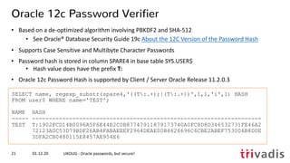 SELECT name, regexp_substr(spare4,'((T:.+);|(T:.+))',1,1,'i',1) HASH
FROM user$ WHERE name='TEST';
NAME HASH
----- --------------------------------------------------------------------
TEST T:1902FCD14B0096A5F6E44E2C0B87747911879173740A0FC8D8D346532731FE46A2
72123A0C53D79BDF26AB4FABAEEEF2964DEAE00B4626696C6CBE2ABEF753006B8D0E
3DFA2CB0480115E8457AE954E6
Oracle 12c Password Verifier
• Based on a de-optimized algorithm involving PBKDF2 and SHA-512
• See Oracle® Database Security Guide 19c About the 12C Version of the Password Hash
• Supports Case Sensitive and Multibyte Character Passwords
• Password hash is stored in column SPARE4 in base table SYS.USER$
• Hash value does have the prefix T:
• Oracle 12c Password Hash is supported by Client / Server Oracle Release 11.2.0.3
01.12.20 UKOUG - Oracle passwords, but secure!21
 