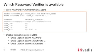 SELECT username,password_versions FROM dba_users
WHERE username LIKE 'USER_%' ORDER BY 1;
USERNAME PASSWORD_VERSIONS
------------------------- -----------------
USER_10G 10G
USER_11G 11G
USER_12C 12C
USER_ALL 10G 11G 12C
01.12.20 UKOUG - Oracle passwords, but secure!22
Which Password Verifier is available
• Query PASSWORD_VERSIONS from DBA_USERS
• Effective hash values stored in USER$
• Oracle 10g Hash column PASSWORD
• Oracle 11g Hash column SPARE4 Prefix S:
• Oracle 12c Hash column SPARE4 Prefix T:
 
