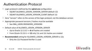 • Login protocol is defined by the sqlnet.ora configuration
• SQLNET.ALLOWED_LOGON_VERSION_SERVER (default 12)
• SQLNET.ALLOWED_LOGON_VERSION_CLIENT (default 11)
• Here "version" refers to the version of the login protocol, not the database version
• Appropriate password versions / hashes must be available
• See DBA_USERS.PASSWORD_VERSIONS
• Default value of ALLOWED_LOGON_VERSION_SERVER
• Up to Oracle 12.1.0.2 => 8 all hashes are created
• From Oracle 12.2.0.1 => 12 only 11c and 12c hashes are created
• Recommended setting for ALLOWED_LOGON_VERSION_SERVER is 12a
• Only the 12c Password Verifier is used
Authentication Protocol
01.12.20 UKOUG - Oracle passwords, but secure!26
 