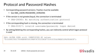 SQL> ALTER USER scott IDENTIFIED BY values
'S:22D8239017006EBDE054108BF367F225B5E731D12C91A3BEB31FA28D4A38';
01.12.20 UKOUG - Oracle passwords, but secure!29
Protocol and Password Hashes
• Corresponding password versions / hashes must be available
• See DBA_USERS.PASSWORD_VERSIONS
• If the version is not greater/equal, the connection is terminated
• ORA-28040: No matching authentication protocol
• If the corresponding hash is missing, the connection is terminated
• ORA-01017: invalid username/password; logon denied
• By setting/deleting the corresponding hashes, you can indirectly control which logon protocol
is used
 
