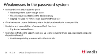• Password hashes are all over the place
• Not everywhere, but in enough places
• Miscellaneous base tables in the data dictionary
• orapwd file used for remote login as administrative user
• If the hashes are known, dictionary, rule or brute force based attacks are possible
• Limitation and vulnerabilities of password hash functions
• E.g. known hash collisions
• Character restriction (no upper/lower case up to and including Oracle 10g, in principle no special
characters allowed)
• Partial compatibility problems with different tools
Weaknesses in the password system
01.12.20 UKOUG - Oracle passwords, but secure!30
 