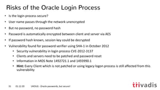• Is the login process secure?
• User name passes through the network unencrypted
• But no password, no password hash
• Password is automatically encrypted between client and server via AES
• If password hash known, session key could be decrypted
• Vulnerability found for password verifier using SHA-1 in October 2012
• Security vulnerability in login process CVE-2012-3137
• Clients and servers need to be patched and password reset
• Information in MOS Note 1492721.1 and 1493990.1
• Hint: Every Client which is not patched or using legacy logon process is still affected from this
vulnerability
Risks of the Oracle Login Process
01.12.20 UKOUG - Oracle passwords, but secure!31
 