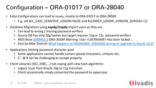 Configuration – ORA-01017 or ORA-28040
01.12.20 UKOUG - Oracle passwords, but secure!32
• False Configurations can lead to issues, mostly to ORA-01017 or ORA-28040
• E.g. set SEC_CASE_SENSITIVE_LOGON=FALSE and ALLOWED_LOGON_VERSION_SERVER>=12
• Database Migrations using expdp/impdp import users as they are
• Can lead to wrong / missing password verifiers
• Source DB has only 10g hashes but target requires 11g or 12c password verifiers
• MOS Note 2289453.1 ORA-39384 Warning: User <USERNAME> Has been locked …
• Post by Mike Dietrich What happens to PASSWORD_VERSIONS during an upgrade to Oracle 12.2?
• Applications limiting password character pool
• Some applications cannot handle certain special characters, umlauts etc.
• $ " @ # can be challenging to escape properly
• Client Libraries (OCI, JDBC,…) not coping with new hash algorithms
• Legacy issue from Oracle 10g to 11g transition
• Client occasionally simply converted the password to uppercase
 