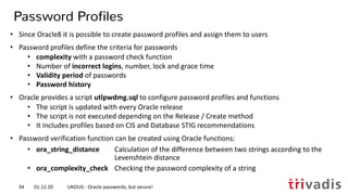 • Since Oracle8 it is possible to create password profiles and assign them to users
• Password profiles define the criteria for passwords
• complexity with a password check function
• Number of incorrect logins, number, lock and grace time
• Validity period of passwords
• Password history
• Oracle provides a script utlpwdmg.sql to configure password profiles and functions
• The script is updated with every Oracle release
• The script is not executed depending on the Release / Create method
• It includes profiles based on CIS and Database STIG recommendations
• Password verification function can be created using Oracle functions:
• ora_string_distance Calculation of the difference between two strings according to the
Levenshtein distance
• ora_complexity_check Checking the password complexity of a string
Password Profiles
01.12.20 UKOUG - Oracle passwords, but secure!34
 