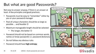 01.12.20 UKOUG - Oracle passwords, but secure!36
But what are good Passwords?
Not easy to answer anyway, if there is an answer at
least. A few principles and good practices:
• Passwords must be easy to “remember” either by
you or your password manager
• Pool of unique characters should be as large as
possible ... and feasible J
• Maximum manageable length should be selected
• The longer, the better J
• Password should not be based on common words,
names or know passwords i.e. password dictionary
• Do not follow any obvious rules
• Password should have high entropy
 
