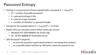 Password Entropy
01.12.20 UKOUG - Oracle passwords, but secure!37
• Entropy is a measurement of how unpredictable a password ! = #$%! &"
• &"
= number of possible passwords
• E = password entropy in bits
• R = pool of unique character
• L = number of character i.e. password length
• Entropy for the example before ! = #$%! 62# = 47.6 bits
• Today's GPU can calculate several million hashes per second
• MacBook Pro 2020 400MH/s for Oracle 10g
• 36 - 59 bits used to be reasonable secure
• Safe Password? It depends…
• … on how the password is generated (random is not always that random)
• … on a possible attack method e.g. Welcome1 meets the password rule
 