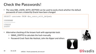 SELECT username FROM dba_users_with_defpwd;
USERNAME
----------
CTXSYS
SCOTT
Check the Passwords!
• The view DBA_USERS_WITH_DEFPWD can be used to easily check whether the default
passwords of users created by Oracle have been changed
• Alternative checking of the known hash with appropriate tools
• DBMS_CRYPTO to calculate the hash manually
• Password Crack Tools like Hashcat, John the Ripper and others
01.12.20
UKOUG - Oracle passwords, but secure!
39
 