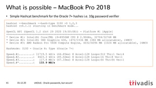 hashcat --benchmark --hash-type 3100 -D 1,2,3
hashcat (v6.1.1) starting in benchmark mode...
OpenCL API (OpenCL 1.2 (Oct 29 2020 19:50:08)) - Platform #1 [Apple]
====================================================================
* Device #1: Intel(R) Core(TM) i9-8950HK CPU @ 2.90GHz, 32704/32768 MB
* Device #2: Intel(R) UHD Graphics 630, 1472/1536 MB (384 MB allocatable), 24MCU
* Device #3: AMD Radeon Pro 560X Compute Engine, 4032/4096 MB (1024 MB allocatable), 16MCU
Hashmode: 3100 - Oracle H: Type (Oracle 7+)
Speed.#1.........: 11719.5 kH/s (66.85ms) @ Accel:128 Loops:512 Thr:1 Vec:4
Speed.#2.........: 4423.3 kH/s (85.02ms) @ Accel:128 Loops:16 Thr:8 Vec:1
Speed.#3.........: 117.8 MH/s (67.33ms) @ Accel:128 Loops:64 Thr:64 Vec:1
Speed.#*.........: 133.9 MH/s
01.12.20 UKOUG - Oracle passwords, but secure!41
What is possible – MacBook Pro 2018
• Simple Hashcat benchmark for the Oracle 7+ hashes i.e. 10g password verifier
 