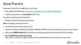 Good Practice
01.12.20 UKOUG - Oracle passwords, but secure!45
Keep your Oracle Clients and Server up to date
• Stay updated by following Critical Patch Updates, Security Alerts and Bulletins
• Install security fixes in a reasonable time frame
Consider using strong Authentication
• Kerberos and SSL based Authentication
Don’t use legacy password verifier
• Use Oracle password file version 12.2
• Explicitly configure ALLOWED_LOGON_VERSION_SERVER to 12a and exclusively use 12c hash values
• Start using PBKDF2 SHA-512 for directory-based password authentication with EUS and CMU
• Art. 32 GDPR Security of processing
MD5, SHA-1 and Oracle 10g password verifiers are definitely not state of the art any more
 