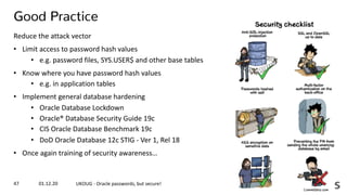 01.12.20 UKOUG - Oracle passwords, but secure!47
Good Practice
Reduce the attack vector
• Limit access to password hash values
• e.g. password files, SYS.USER$ and other base tables
• Know where you have password hash values
• e.g. in application tables
• Implement general database hardening
• Oracle Database Lockdown
• Oracle® Database Security Guide 19c
• CIS Oracle Database Benchmark 19c
• DoD Oracle Database 12c STIG - Ver 1, Rel 18
• Once again training of security awareness…
 