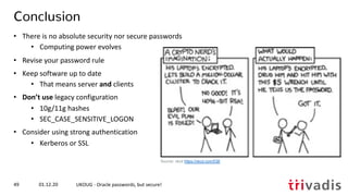 01.12.20 UKOUG - Oracle passwords, but secure!49
Conclusion
• There is no absolute security nor secure passwords
• Computing power evolves
• Revise your password rule
• Keep software up to date
• That means server and clients
• Don’t use legacy configuration
• 10g/11g hashes
• SEC_CASE_SENSITIVE_LOGON
• Consider using strong authentication
• Kerberos or SSL
Source: xkcd https://xkcd.com/538
 