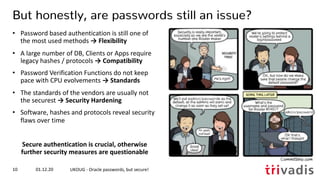 01.12.20 UKOUG - Oracle passwords, but secure!10
But honestly, are passwords still an issue?
• Password based authentication is still one of
the most used methods → Flexibility
• A large number of DB, Clients or Apps require
legacy hashes / protocols → Compatibility
• Password Verification Functions do not keep
pace with CPU evolvements → Standards
• The standards of the vendors are usually not
the securest → Security Hardening
• Software, hashes and protocols reveal security
flaws over time
Secure authentication is crucial, otherwise
further security measures are questionable
 