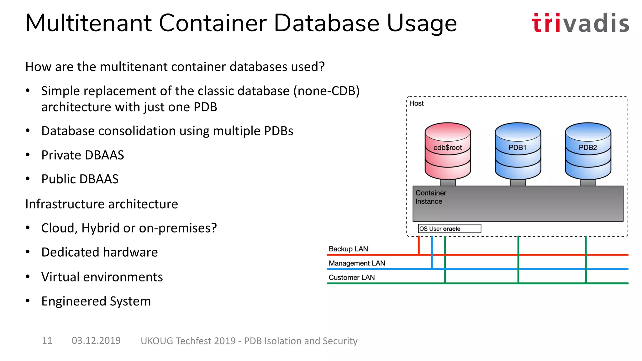 Multitenant Container Database Usage
How are the multitenant container databases used?
• Simple replacement of the classic database (none-CDB)
architecture with just one PDB
• Database consolidation using multiple PDBs
• Private DBAAS
• Public DBAAS
Infrastructure architecture
• Cloud, Hybrid or on-premises?
• Dedicated hardware
• Virtual environments
• Engineered System
03.12.2019 UKOUG Techfest 2019 - PDB Isolation and Security11
 