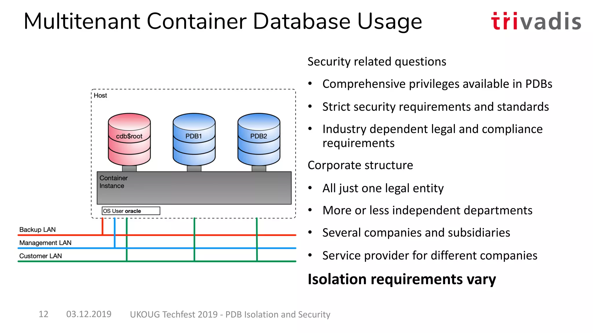 Multitenant Container Database Usage
Security related questions
• Comprehensive privileges available in PDBs
• Strict security requirements and standards
• Industry dependent legal and compliance
requirements
Corporate structure
• All just one legal entity
• More or less independent departments
• Several companies and subsidiaries
• Service provider for different companies
Isolation requirements vary
03.12.2019 UKOUG Techfest 2019 - PDB Isolation and Security12
 