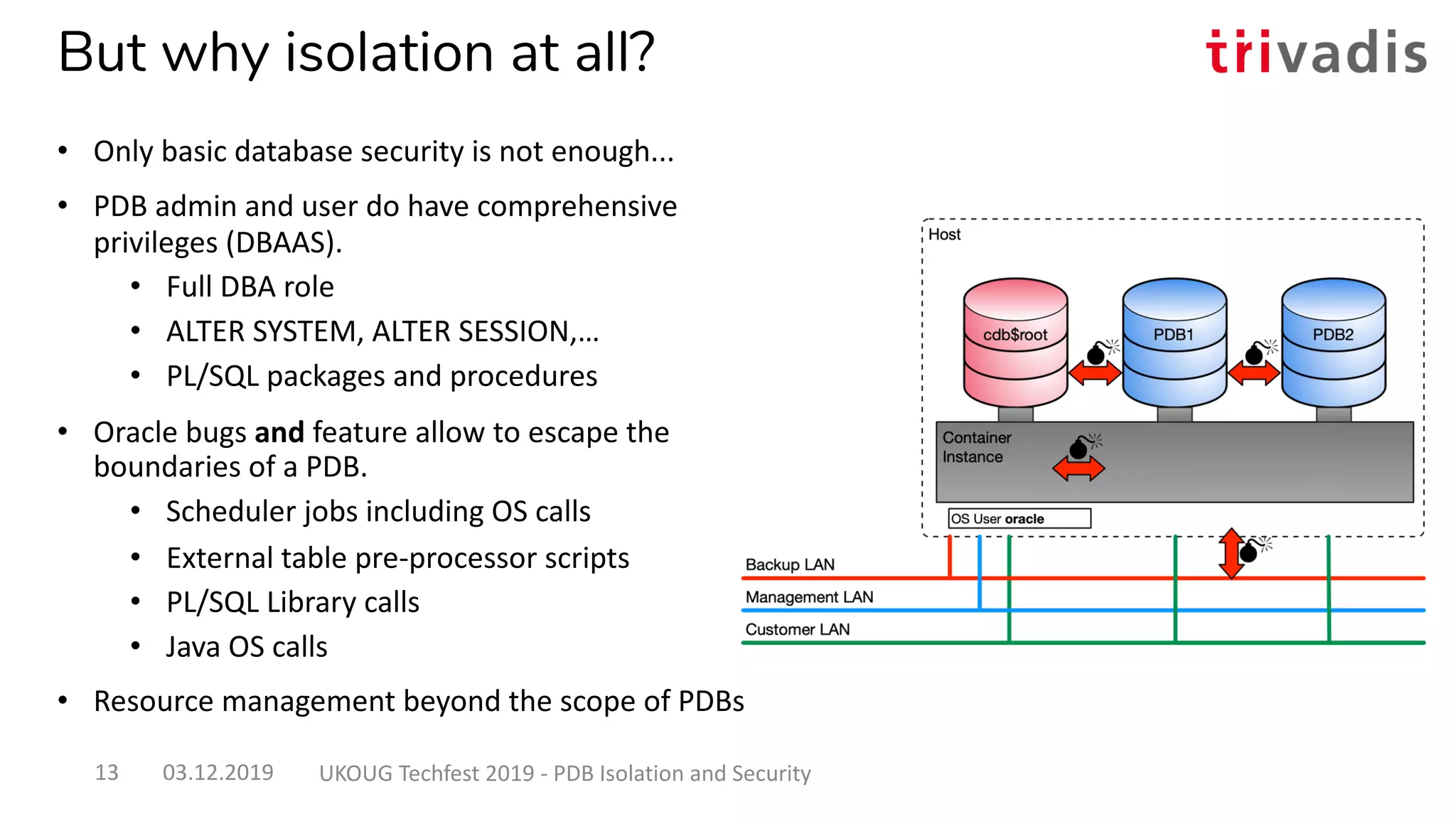 But why isolation at all?
• Only basic database security is not enough...
• PDB admin and user do have comprehensive
privileges (DBAAS).
• Full DBA role
• ALTER SYSTEM, ALTER SESSION,…
• PL/SQL packages and procedures
• Oracle bugs and feature allow to escape the
boundaries of a PDB.
• Scheduler jobs including OS calls
• External table pre-processor scripts
• PL/SQL Library calls
• Java OS calls
• Resource management beyond the scope of PDBs
03.12.2019 UKOUG Techfest 2019 - PDB Isolation and Security13
 