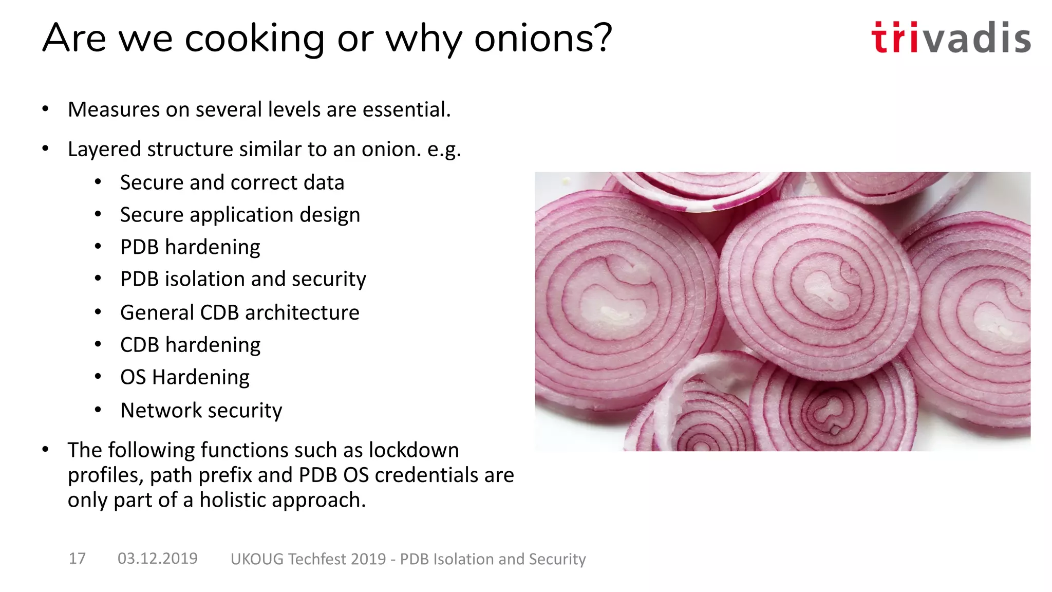 Are we cooking or why onions?
• Measures on several levels are essential.
• Layered structure similar to an onion. e.g.
• Secure and correct data
• Secure application design
• PDB hardening
• PDB isolation and security
• General CDB architecture
• CDB hardening
• OS Hardening
• Network security
• The following functions such as lockdown
profiles, path prefix and PDB OS credentials are
only part of a holistic approach.
03.12.2019 UKOUG Techfest 2019 - PDB Isolation and Security17
 
