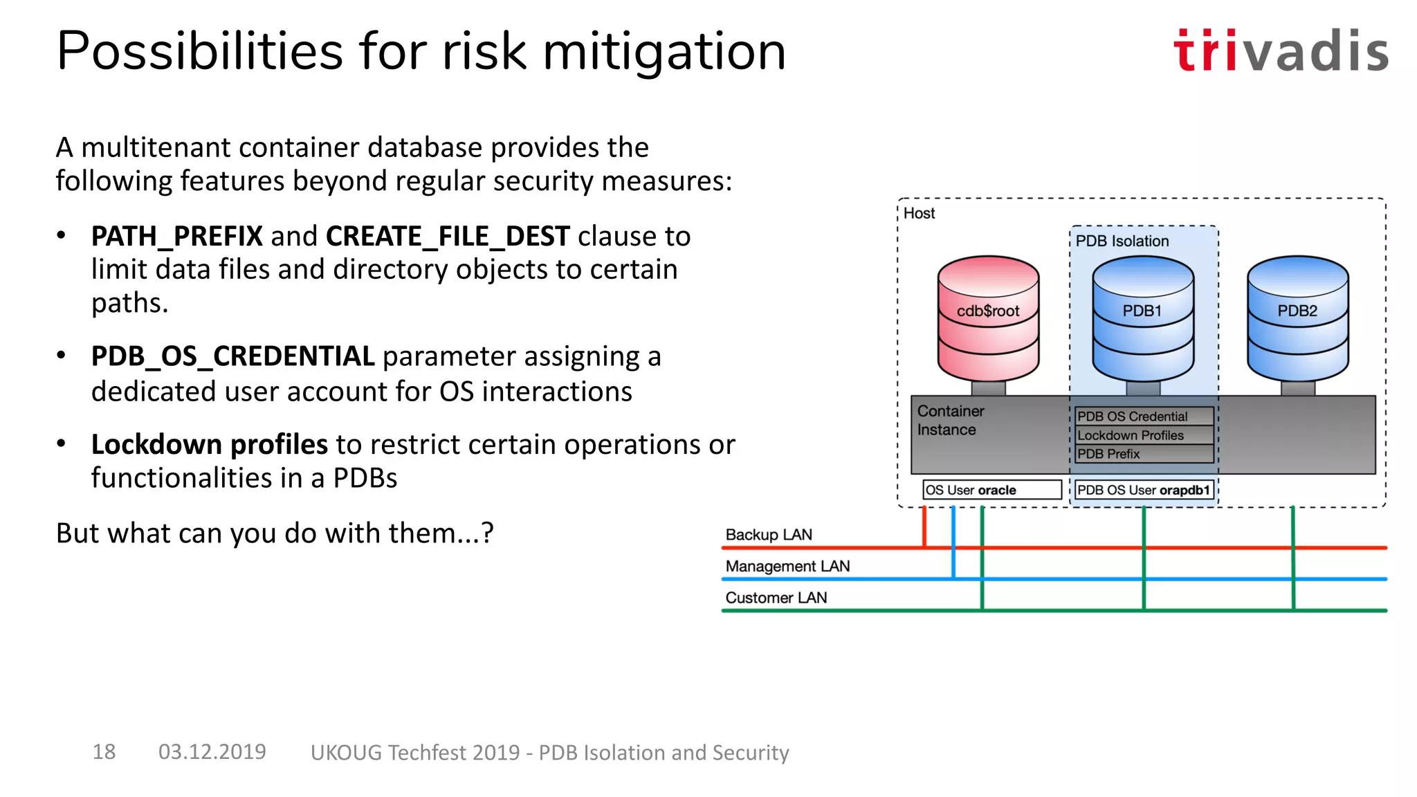 Possibilities for risk mitigation
A multitenant container database provides the
following features beyond regular security measures:
• PATH_PREFIX and CREATE_FILE_DEST clause to
limit data files and directory objects to certain
paths.
• PDB_OS_CREDENTIAL parameter assigning a
dedicated user account for OS interactions
• Lockdown profiles to restrict certain operations or
functionalities in a PDBs
But what can you do with them...?
03.12.2019 UKOUG Techfest 2019 - PDB Isolation and Security18
 