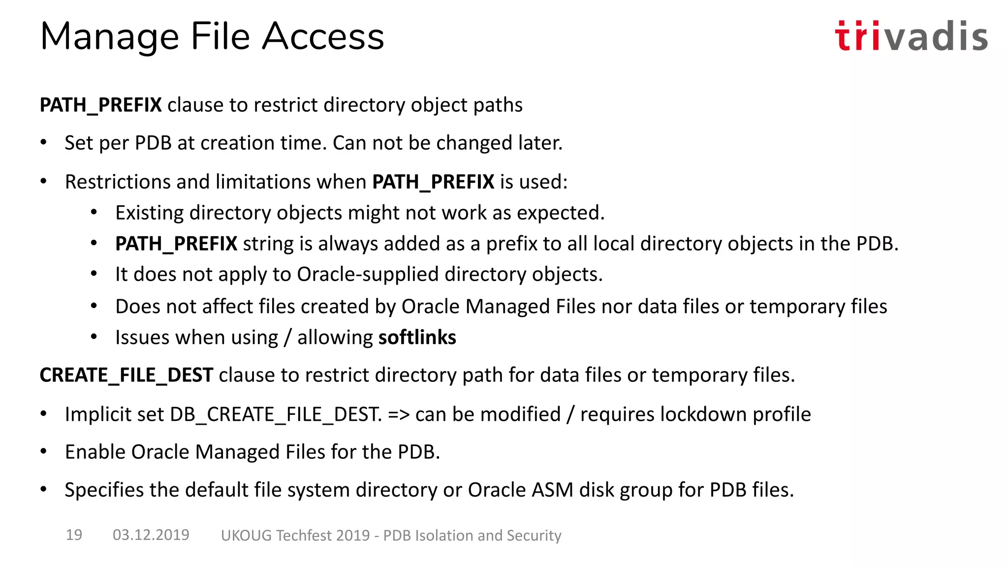 Manage File Access
PATH_PREFIX clause to restrict directory object paths
• Set per PDB at creation time. Can not be changed later.
• Restrictions and limitations when PATH_PREFIX is used:
• Existing directory objects might not work as expected.
• PATH_PREFIX string is always added as a prefix to all local directory objects in the PDB.
• It does not apply to Oracle-supplied directory objects.
• Does not affect files created by Oracle Managed Files nor data files or temporary files
• Issues when using / allowing softlinks
CREATE_FILE_DEST clause to restrict directory path for data files or temporary files.
• Implicit set DB_CREATE_FILE_DEST. => can be modified / requires lockdown profile
• Enable Oracle Managed Files for the PDB.
• Specifies the default file system directory or Oracle ASM disk group for PDB files.
03.12.2019 UKOUG Techfest 2019 - PDB Isolation and Security19
 
