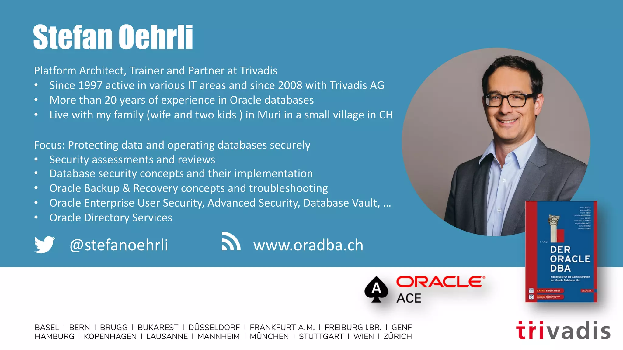 BASEL | BERN | BRUGG | BUKAREST | DÜSSELDORF | FRANKFURT A.M. | FREIBURG I.BR. | GENF
HAMBURG | KOPENHAGEN | LAUSANNE | MANNHEIM | MÜNCHEN | STUTTGART | WIEN | ZÜRICH
Stefan Oehrli
Platform Architect, Trainer and Partner at Trivadis
• Since 1997 active in various IT areas and since 2008 with Trivadis AG
• More than 20 years of experience in Oracle databases
• Live with my family (wife and two kids ) in Muri in a small village in CH
Focus: Protecting data and operating databases securely
• Security assessments and reviews
• Database security concepts and their implementation
• Oracle Backup & Recovery concepts and troubleshooting
• Oracle Enterprise User Security, Advanced Security, Database Vault, …
• Oracle Directory Services
@stefanoehrli www.oradba.ch
 
