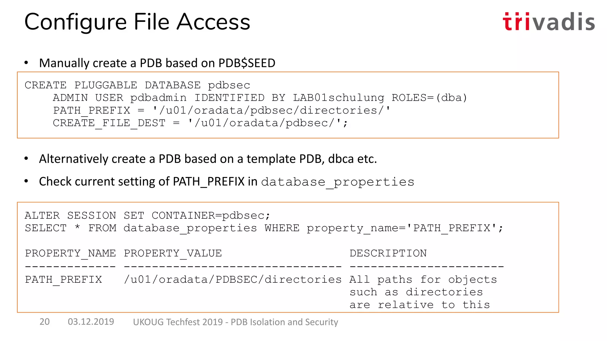 • Alternatively create a PDB based on a template PDB, dbca etc.
• Check current setting of PATH_PREFIX in database_properties
CREATE PLUGGABLE DATABASE pdbsec
ADMIN USER pdbadmin IDENTIFIED BY LAB01schulung ROLES=(dba)
PATH_PREFIX = '/u01/oradata/pdbsec/directories/'
CREATE_FILE_DEST = '/u01/oradata/pdbsec/';
ALTER SESSION SET CONTAINER=pdbsec;
SELECT * FROM database_properties WHERE property_name='PATH_PREFIX';
PROPERTY_NAME PROPERTY_VALUE DESCRIPTION
------------- ------------------------------- ----------------------
PATH_PREFIX /u01/oradata/PDBSEC/directories All paths for objects
such as directories
are relative to this
Configure File Access
• Manually create a PDB based on PDB$SEED
03.12.2019 UKOUG Techfest 2019 - PDB Isolation and Security20
 