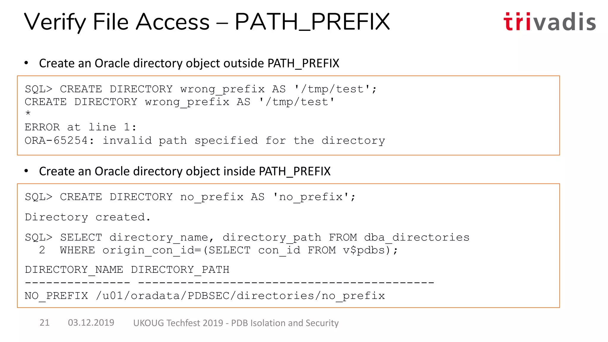 • Create an Oracle directory object inside PATH_PREFIX
SQL> CREATE DIRECTORY wrong_prefix AS '/tmp/test';
CREATE DIRECTORY wrong_prefix AS '/tmp/test'
*
ERROR at line 1:
ORA-65254: invalid path specified for the directory
SQL> CREATE DIRECTORY no_prefix AS 'no_prefix';
Directory created.
SQL> SELECT directory_name, directory_path FROM dba_directories
2 WHERE origin_con_id=(SELECT con_id FROM v$pdbs);
DIRECTORY_NAME DIRECTORY_PATH
--------------- ------------------------------------------
NO_PREFIX /u01/oradata/PDBSEC/directories/no_prefix
Verify File Access – PATH_PREFIX
• Create an Oracle directory object outside PATH_PREFIX
03.12.2019 UKOUG Techfest 2019 - PDB Isolation and Security21
 