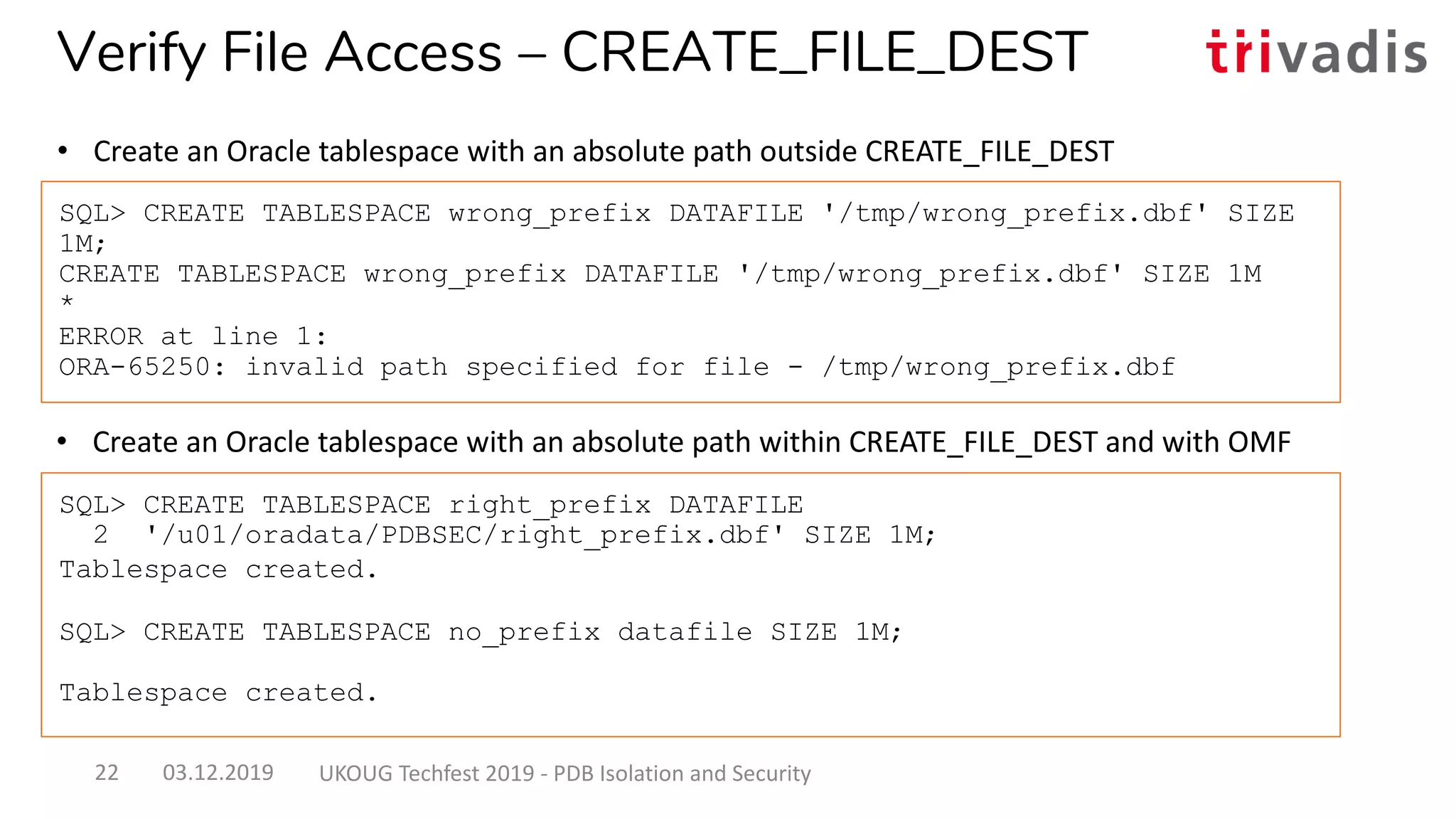 • Create an Oracle tablespace with an absolute path within CREATE_FILE_DEST and with OMF
SQL> CREATE TABLESPACE wrong_prefix DATAFILE '/tmp/wrong_prefix.dbf' SIZE
1M;
CREATE TABLESPACE wrong_prefix DATAFILE '/tmp/wrong_prefix.dbf' SIZE 1M
*
ERROR at line 1:
ORA-65250: invalid path specified for file - /tmp/wrong_prefix.dbf
SQL> CREATE TABLESPACE right_prefix DATAFILE
2 '/u01/oradata/PDBSEC/right_prefix.dbf' SIZE 1M;
Tablespace created.
SQL> CREATE TABLESPACE no_prefix datafile SIZE 1M;
Tablespace created.
Verify File Access – CREATE_FILE_DEST
• Create an Oracle tablespace with an absolute path outside CREATE_FILE_DEST
03.12.2019 UKOUG Techfest 2019 - PDB Isolation and Security22
 
