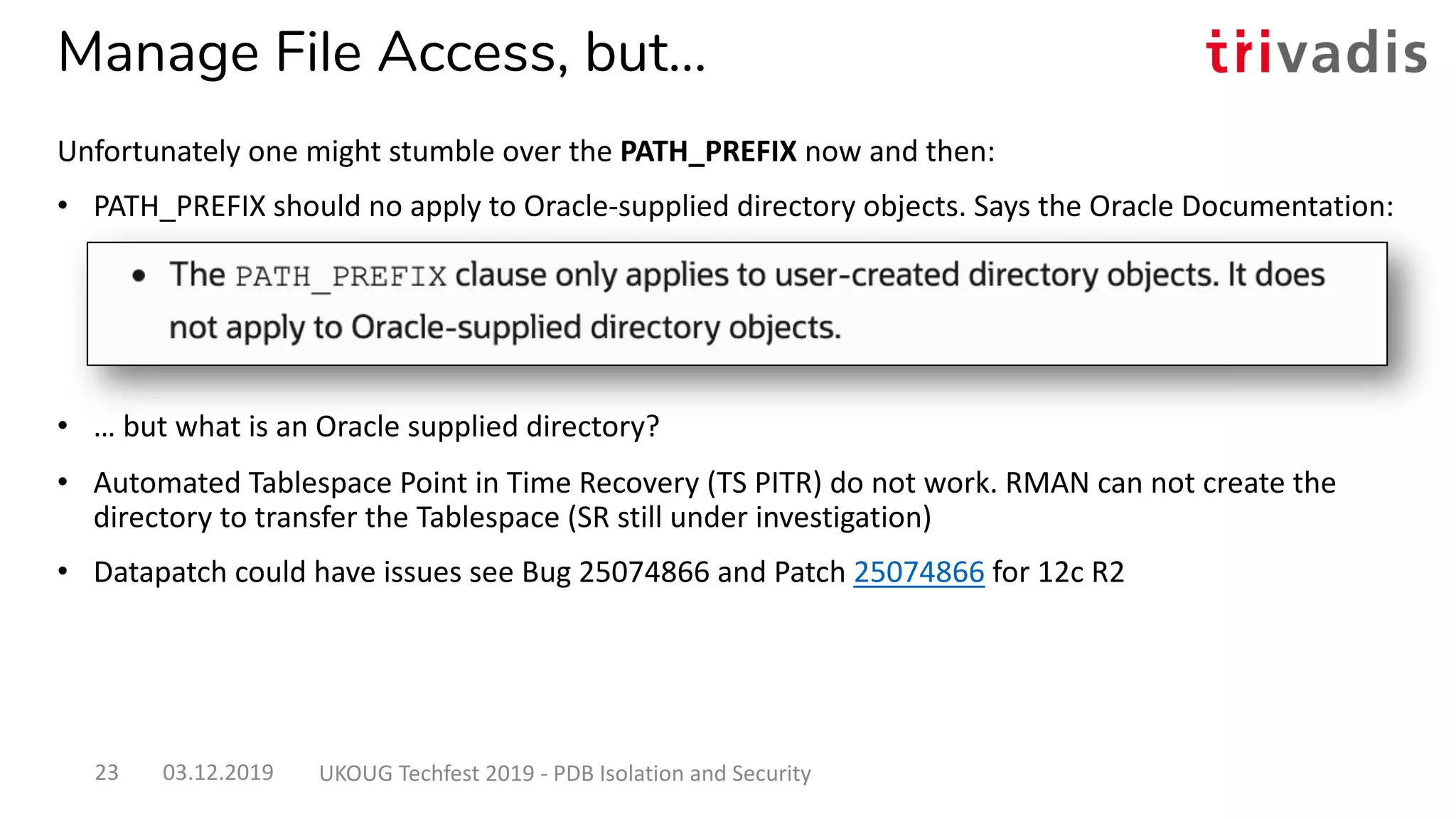 Manage File Access, but…
Unfortunately one might stumble over the PATH_PREFIX now and then:
• PATH_PREFIX should no apply to Oracle-supplied directory objects. Says the Oracle Documentation:
• … but what is an Oracle supplied directory?
• Automated Tablespace Point in Time Recovery (TS PITR) do not work. RMAN can not create the
directory to transfer the Tablespace (SR still under investigation)
• Datapatch could have issues see Bug 25074866 and Patch 25074866 for 12c R2
03.12.2019 UKOUG Techfest 2019 - PDB Isolation and Security23
 
