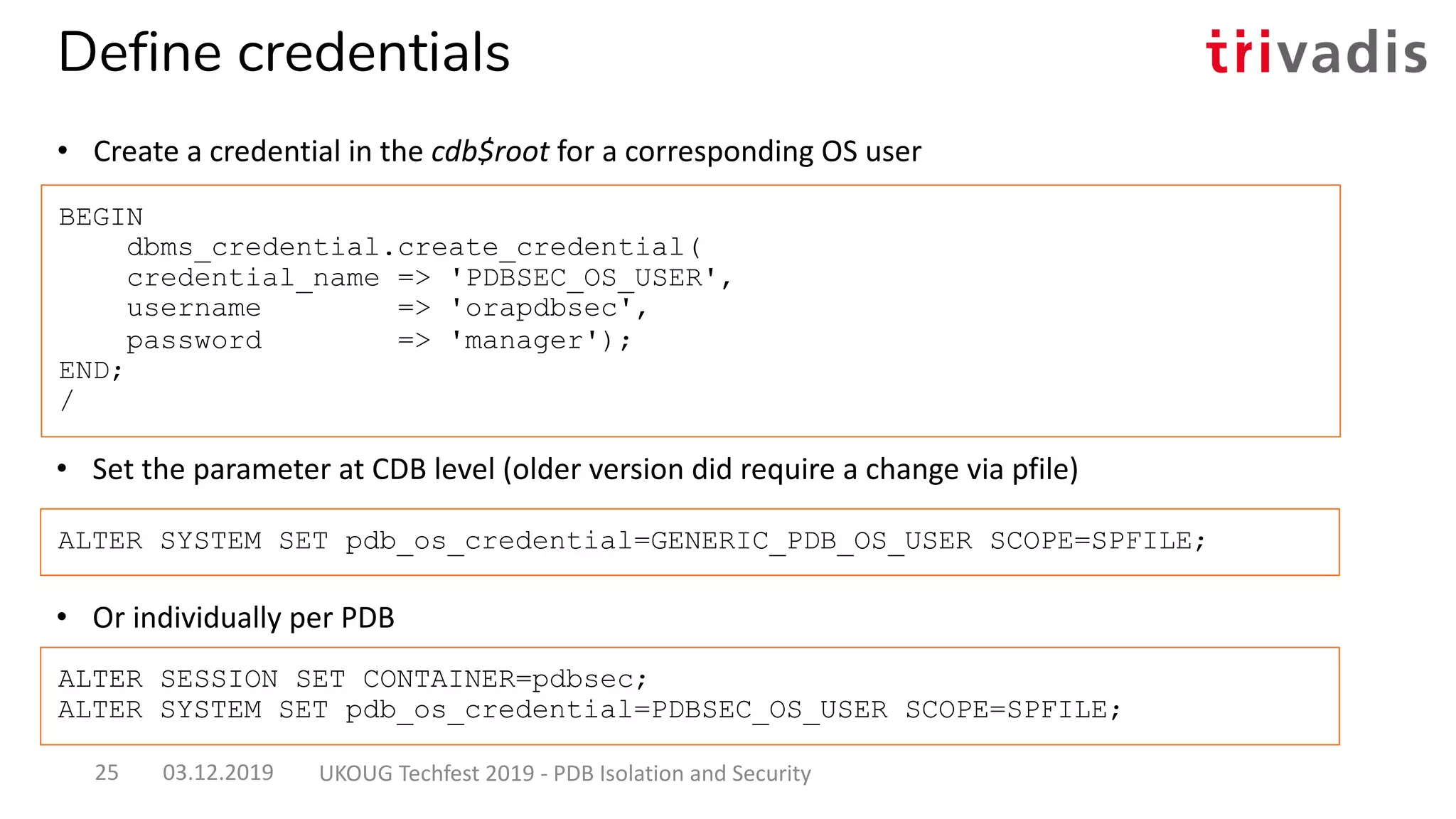 • Set the parameter at CDB level (older version did require a change via pfile)
BEGIN
dbms_credential.create_credential(
credential_name => 'PDBSEC_OS_USER',
username => 'orapdbsec',
password => 'manager');
END;
/
ALTER SYSTEM SET pdb_os_credential=GENERIC_PDB_OS_USER SCOPE=SPFILE;
Define credentials
• Create a credential in the cdb$root for a corresponding OS user
• Or individually per PDB
ALTER SESSION SET CONTAINER=pdbsec;
ALTER SYSTEM SET pdb_os_credential=PDBSEC_OS_USER SCOPE=SPFILE;
03.12.2019 UKOUG Techfest 2019 - PDB Isolation and Security25
 